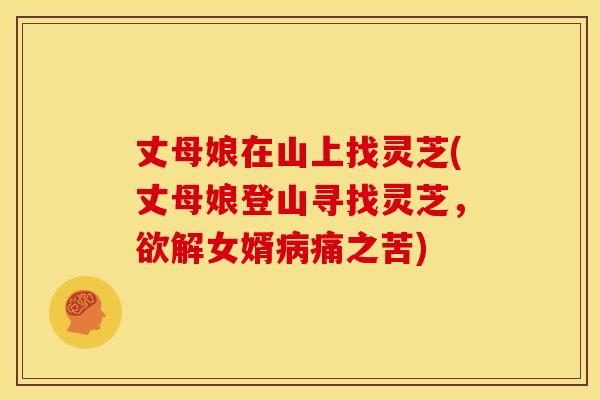 丈母娘在山上找灵芝(丈母娘登山寻找灵芝,欲解女婿痛之苦) 丈母娘在山上找灵芝(丈母娘登山寻找灵芝,欲解女婿痛之苦)