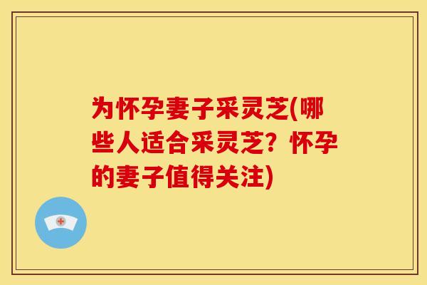 为怀孕妻子采灵芝(哪些人适合采灵芝?怀孕的妻子值得关注) 为怀孕妻子采灵芝(哪些人适合采灵芝?怀孕的妻子值得关注)