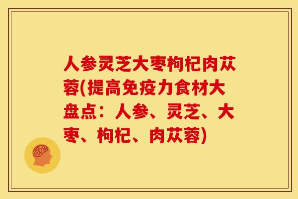 人参灵芝大枣枸杞肉苁蓉(提高免疫力食材大盘点:人参、灵芝、大枣、枸杞、肉苁蓉) 人参灵芝大枣枸杞肉苁蓉(提高免疫力食材大盘点:人参、灵芝、大枣、枸杞、肉苁蓉)