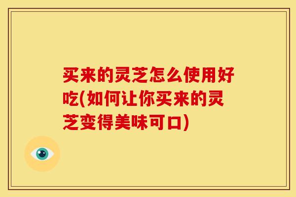 买来的灵芝怎么使用好吃(如何让你买来的灵芝变得美味可口)