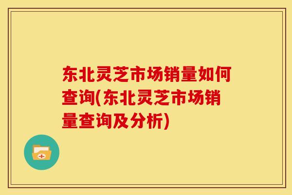 东北灵芝市场销量如何查询(东北灵芝市场销量查询及分析) 东北灵芝市场销量如何查询(东北灵芝市场销量查询及分析)