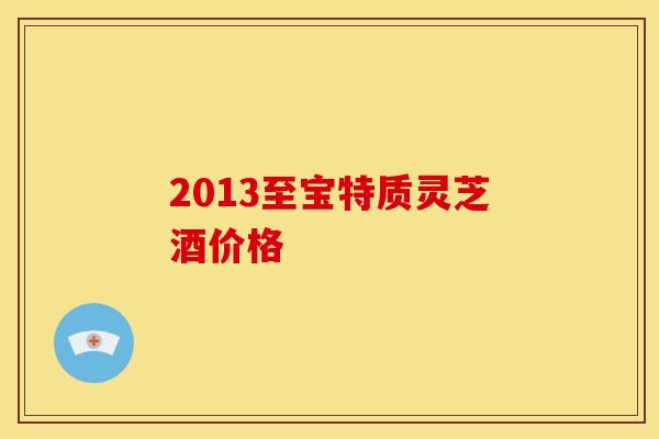 2013至宝特质灵芝酒价格 2013至宝特质灵芝酒价格
