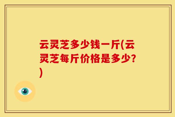 云灵芝多少钱一斤(云灵芝每斤价格是多少？)