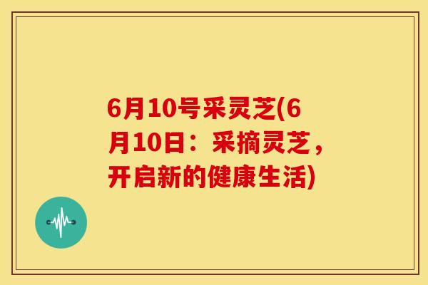 6月10号采灵芝(6月10日:采摘灵芝,开启新的健康生活) 6月10号采灵芝(6月10日:采摘灵芝,开启新的健康生活)
