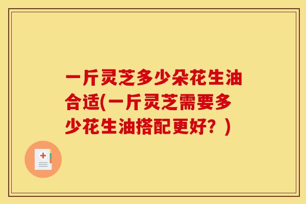 一斤灵芝多少朵花生油合适(一斤灵芝需要多少花生油搭配更好?) 一斤灵芝多少朵花生油合适(一斤灵芝需要多少花生油搭配更好?)