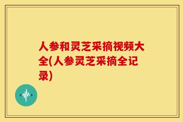 人参和灵芝采摘视频大全(人参灵芝采摘全记录) 人参和灵芝采摘视频大全(人参灵芝采摘全记录)