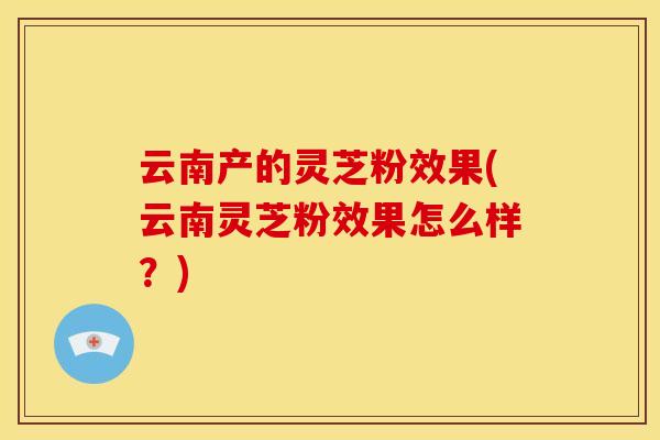 云南产的灵芝粉效果(云南灵芝粉效果怎么样?) 云南产的灵芝粉效果(云南灵芝粉效果怎么样?)