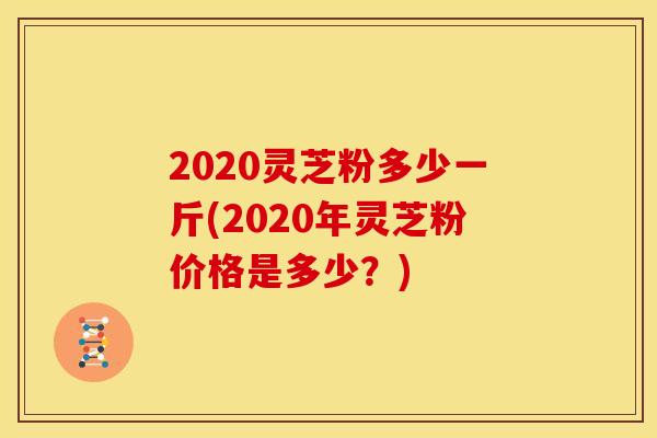 2020灵芝粉多少一斤(2020年灵芝粉价格是多少?) 2020灵芝粉多少一斤(2020年灵芝粉价格是多少?)