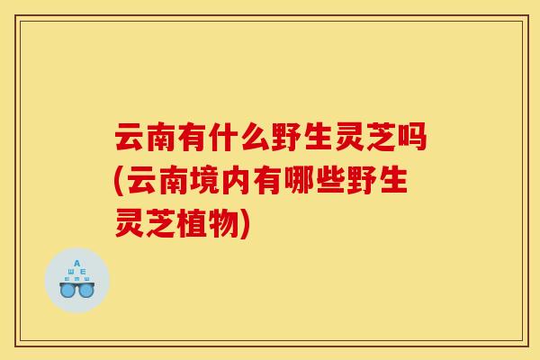 云南有什么野生灵芝吗(云南境内有哪些野生灵芝植物) 云南有什么野生灵芝吗(云南境内有哪些野生灵芝植物)