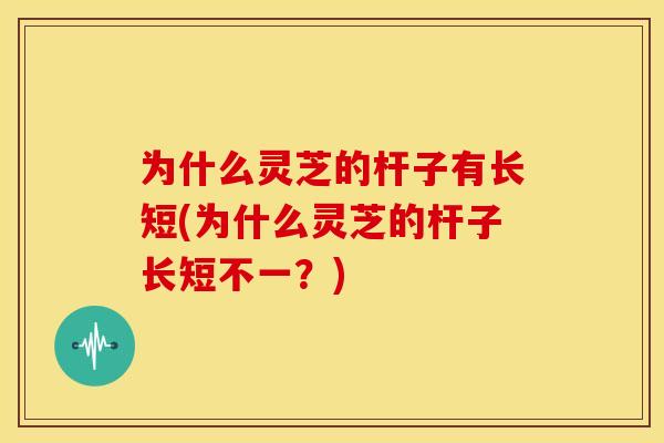 为什么灵芝的杆子有长短(为什么灵芝的杆子长短不一?) 为什么灵芝的杆子有长短(为什么灵芝的杆子长短不一?)