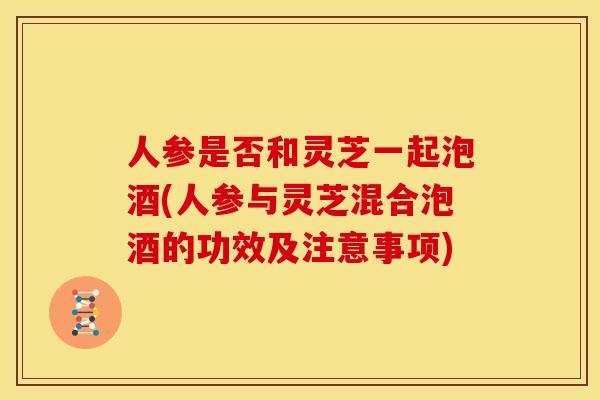 人参是否和灵芝一起泡酒(人参与灵芝混合泡酒的功效及注意事项) 人参是否和灵芝一起泡酒(人参与灵芝混合泡酒的功效及注意事项)