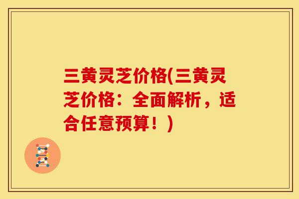 三黄灵芝价格(三黄灵芝价格:全面解析,适合任意预算!) 三黄灵芝价格(三黄灵芝价格:全面解析,适合任意预算!)