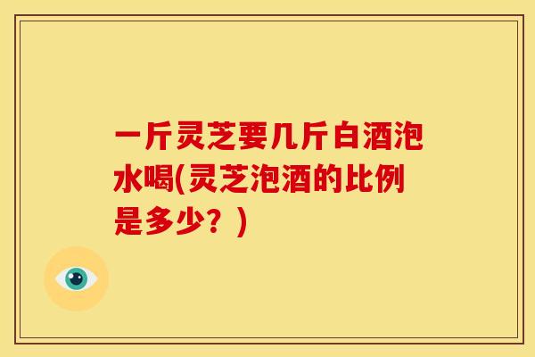 一斤灵芝要几斤白酒泡水喝(灵芝泡酒的比例是多少?) 一斤灵芝要几斤白酒泡水喝(灵芝泡酒的比例是多少?)
