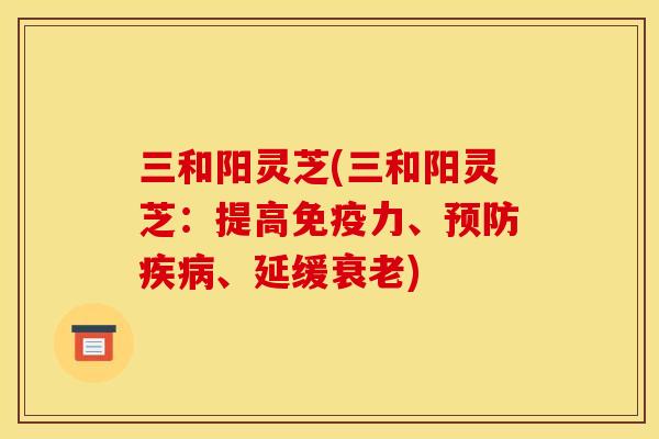 三和阳灵芝(三和阳灵芝:提高免疫力、、延缓) 三和阳灵芝(三和阳灵芝:提高免疫力、、延缓)