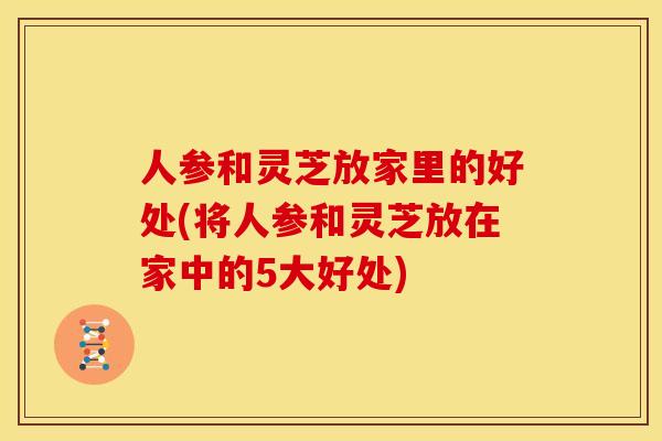 人参和灵芝放家里的好处(将人参和灵芝放在家中的5大好处) 人参和灵芝放家里的好处(将人参和灵芝放在家中的5大好处)