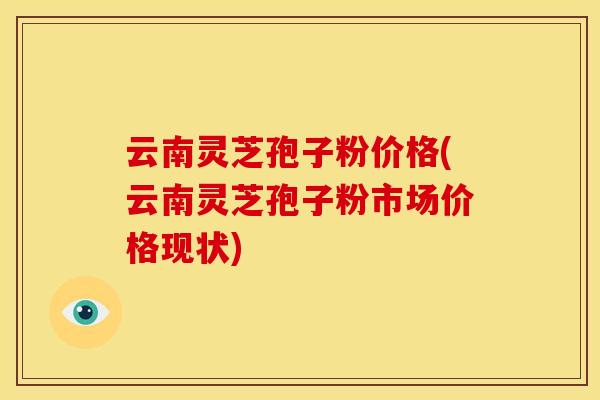 云南灵芝孢子粉价格(云南灵芝孢子粉市场价格现状)
