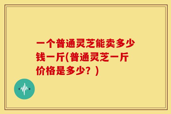 一个普通灵芝能卖多少钱一斤(普通灵芝一斤价格是多少?) 一个普通灵芝能卖多少钱一斤(普通灵芝一斤价格是多少?)