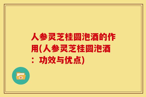 人参灵芝桂圆泡酒的作用(人参灵芝桂圆泡酒:功效与优点) 人参灵芝桂圆泡酒的作用(人参灵芝桂圆泡酒:功效与优点)