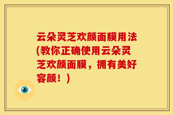 云朵灵芝欢颜面膜用法(教你正确使用云朵灵芝欢颜面膜,拥有美好容颜!) 云朵灵芝欢颜面膜用法(教你正确使用云朵灵芝欢颜面膜,拥有美好容颜!)