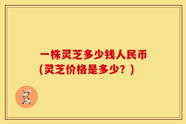一株灵芝多少钱人民币(灵芝价格是多少？)