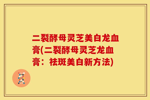 二裂酵母灵芝美白龙膏(二裂酵母灵芝龙膏：祛斑美白新方法)
