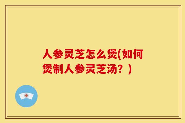 人参灵芝怎么煲(如何煲制人参灵芝汤？)