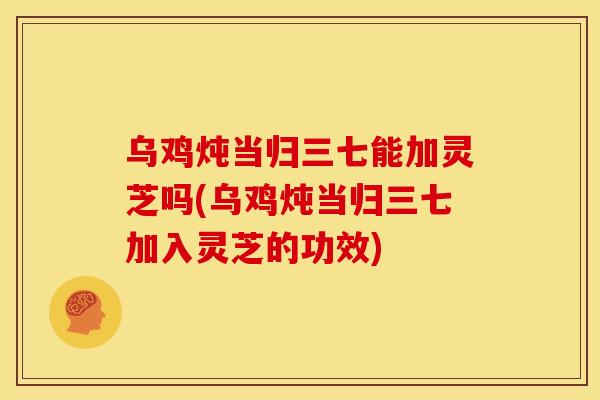 乌鸡炖当归三七能加灵芝吗(乌鸡炖当归三七加入灵芝的功效) 乌鸡炖当归三七能加灵芝吗(乌鸡炖当归三七加入灵芝的功效)