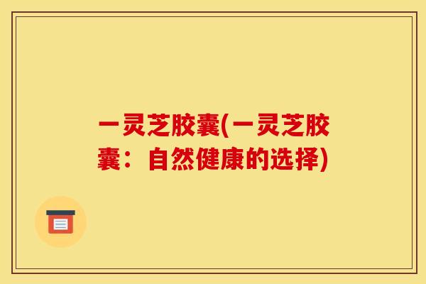 一灵芝胶囊(一灵芝胶囊:自然健康的选择) 一灵芝胶囊(一灵芝胶囊:自然健康的选择)
