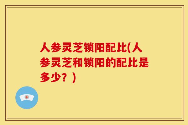 人参灵芝锁阳配比(人参灵芝和锁阳的配比是多少?) 人参灵芝锁阳配比(人参灵芝和锁阳的配比是多少?)