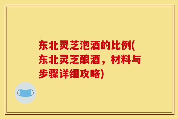 东北灵芝泡酒的比例(东北灵芝酿酒,材料与步骤详细攻略) 东北灵芝泡酒的比例(东北灵芝酿酒,材料与步骤详细攻略)