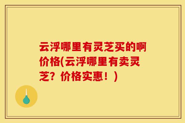 云浮哪里有灵芝买的啊价格(云浮哪里有卖灵芝?价格实惠!) 云浮哪里有灵芝买的啊价格(云浮哪里有卖灵芝?价格实惠!)