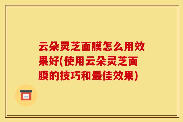 云朵灵芝面膜怎么用效果好(使用云朵灵芝面膜的技巧和佳效果) 云朵灵芝面膜怎么用效果好(使用云朵灵芝面膜的技巧和佳效果)