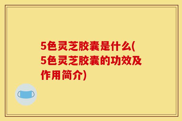 5色灵芝胶囊是什么(5色灵芝胶囊的功效及作用简介) 5色灵芝胶囊是什么(5色灵芝胶囊的功效及作用简介)