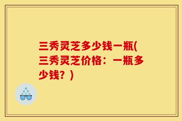 三秀灵芝多少钱一瓶(三秀灵芝价格:一瓶多少钱?) 三秀灵芝多少钱一瓶(三秀灵芝价格:一瓶多少钱?)
