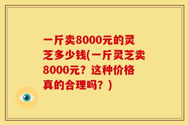 一斤卖8000元的灵芝多少钱(一斤灵芝卖8000元?这种价格真的合理吗?) 一斤卖8000元的灵芝多少钱(一斤灵芝卖8000元?这种价格真的合理吗?)