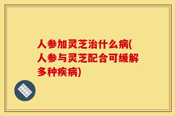 人参加灵芝什么(人参与灵芝配合可缓解多种) 人参加灵芝什么(人参与灵芝配合可缓解多种)