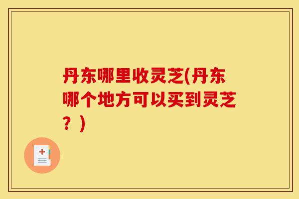 丹东哪里收灵芝(丹东哪个地方可以买到灵芝?) 丹东哪里收灵芝(丹东哪个地方可以买到灵芝?)