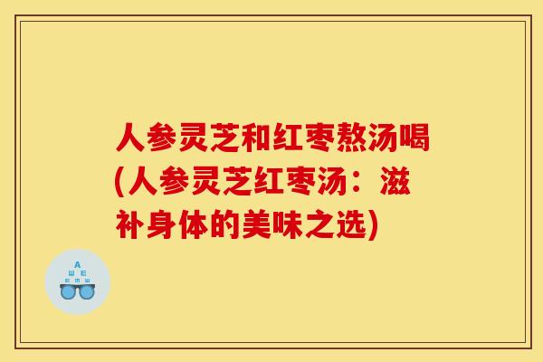人参灵芝和红枣熬汤喝(人参灵芝红枣汤:滋补身体的美味之选) 人参灵芝和红枣熬汤喝(人参灵芝红枣汤:滋补身体的美味之选)