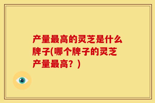 产量高的灵芝是什么牌子(哪个牌子的灵芝产量高?) 产量高的灵芝是什么牌子(哪个牌子的灵芝产量高?)