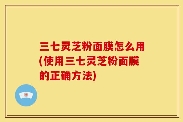 三七灵芝粉面膜怎么用(使用三七灵芝粉面膜的正确方法) 三七灵芝粉面膜怎么用(使用三七灵芝粉面膜的正确方法)