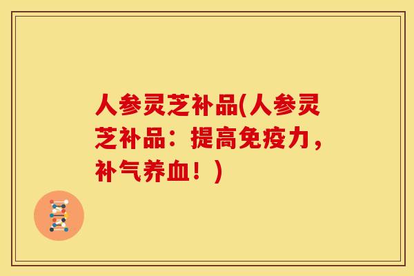 人参灵芝补品(人参灵芝补品：提高免疫力，！)