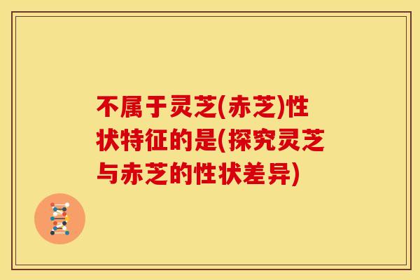 不属于灵芝(赤芝)性状特征的是(探究灵芝与赤芝的性状差异) 不属于灵芝(赤芝)性状特征的是(探究灵芝与赤芝的性状差异)