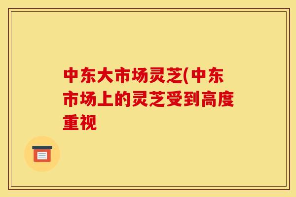 中东大市场灵芝(中东市场上的灵芝受到高度重视 中东大市场灵芝(中东市场上的灵芝受到高度重视