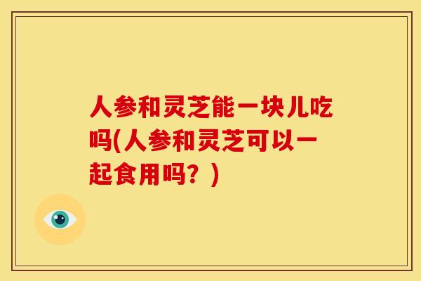 人参和灵芝能一块儿吃吗(人参和灵芝可以一起食用吗?) 人参和灵芝能一块儿吃吗(人参和灵芝可以一起食用吗?)