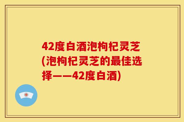 42度白酒泡枸杞灵芝(泡枸杞灵芝的佳选择——42度白酒) 42度白酒泡枸杞灵芝(泡枸杞灵芝的佳选择——42度白酒)