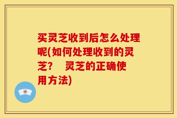 买灵芝收到后怎么处理呢(如何处理收到的灵芝？  灵芝的正确使用方法)