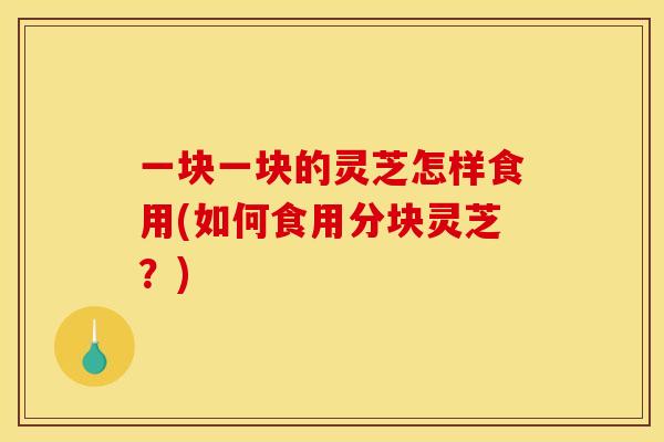 一块一块的灵芝怎样食用(如何食用分块灵芝?) 一块一块的灵芝怎样食用(如何食用分块灵芝?)