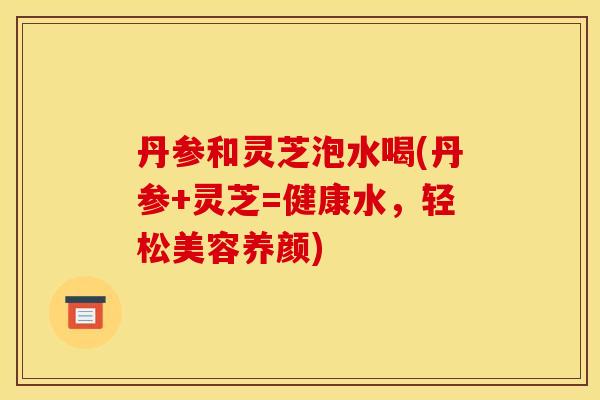 丹参和灵芝泡水喝(丹参+灵芝=健康水,轻松美容养颜) 丹参和灵芝泡水喝(丹参+灵芝=健康水,轻松美容养颜)