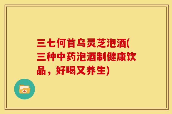 三七何首乌灵芝泡酒(三种泡酒制健康饮品，好喝又养生)