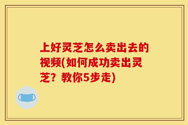 上好灵芝怎么卖出去的视频(如何成功卖出灵芝?教你5步走) 上好灵芝怎么卖出去的视频(如何成功卖出灵芝?教你5步走)